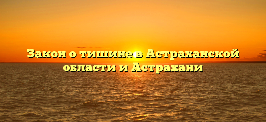Закон о тишине в Астраханской области и Астрахани